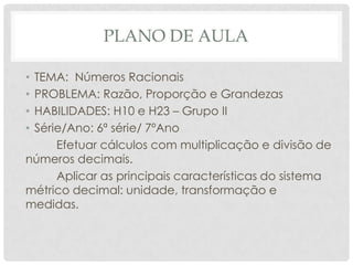 PLANO DE AULA
• TEMA: Números Racionais
• PROBLEMA: Razão, Proporção e Grandezas
• HABILIDADES: H10 e H23 – Grupo II
• Série/Ano: 6ª série/ 7ºAno
Efetuar cálculos com multiplicação e divisão de
números decimais.
Aplicar as principais características do sistema
métrico decimal: unidade, transformação e
medidas.
 