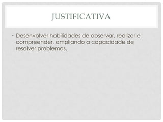 JUSTIFICATIVA
• Desenvolver habilidades de observar, realizar e
compreender, ampliando a capacidade de
resolver problemas.
 