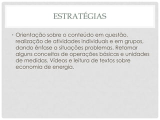 ESTRATÉGIAS
• Orientação sobre o conteúdo em questão,
realização de atividades individuais e em grupos,
dando ênfase a situações problemas. Retomar
alguns conceitos de operações básicas e unidades
de medidas. Vídeos e leitura de textos sobre
economia de energia.
 