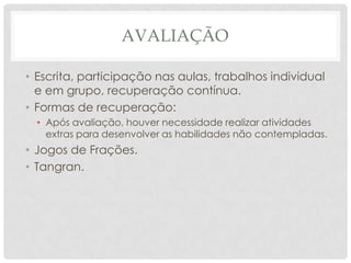 AVALIAÇÃO
• Escrita, participação nas aulas, trabalhos individual
e em grupo, recuperação contínua.
• Formas de recuperação:
• Após avaliação, houver necessidade realizar atividades
extras para desenvolver as habilidades não contempladas.
• Jogos de Frações.
• Tangran.
 
