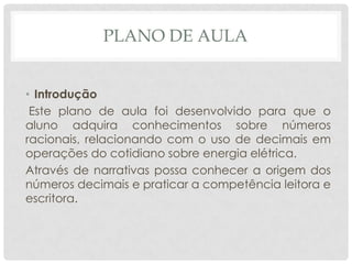 PLANO DE AULA
• Introdução
Este plano de aula foi desenvolvido para que o
aluno adquira conhecimentos sobre números
racionais, relacionando com o uso de decimais em
operações do cotidiano sobre energia elétrica.
Através de narrativas possa conhecer a origem dos
números decimais e praticar a competência leitora e
escritora.
 