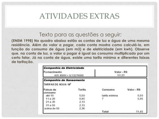 ATIVIDADES EXTRAS
Texto para as questões a seguir:
(ENEM 1998) No quadro abaixo estão as contas de luz e água de uma mesma
residência. Além do valor a pagar, cada conta mostra como calculá-lo, em
função do consumo de água (em m3) e de eletricidade (em kwh). Observe
que, na conta de luz, o valor a pagar é igual ao consumo multiplicado por um
certo fator. Já na conta de água, existe uma tarifa mínima e diferentes faixas
de tarifação.
 