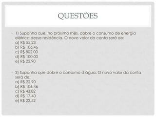 QUESTÕES
• 1) Suponha que, no próximo mês, dobre o consumo de energia
elétrica dessa residência. O novo valor da conta será de:
a) R$ 55,23
b) R$ 106,46
c) R$ 802,00
d) R$ 100,00
e) R$ 22,90
• 2) Suponha que dobre o consumo d água. O novo valor da conta
será de:
a) R$ 22,90
b) R$ 106,46
c) R$ 43,82
d) R$ 17,40
e) R$ 22,52
 