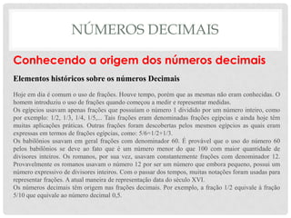 NÚMEROS DECIMAIS
Conhecendo a origem dos números decimais
Elementos históricos sobre os números Decimais
Hoje em dia é comum o uso de frações. Houve tempo, porém que as mesmas não eram conhecidas. O
homem introduziu o uso de frações quando começou a medir e representar medidas.
Os egípcios usavam apenas frações que possuíam o número 1 dividido por um número inteiro, como
por exemplo: 1/2, 1/3, 1/4, 1/5,... Tais frações eram denominadas frações egípcias e ainda hoje têm
muitas aplicações práticas. Outras frações foram descobertas pelos mesmos egípcios as quais eram
expressas em termos de frações egípcias, como: 5/6=1/2+1/3.
Os babilônios usavam em geral frações com denominador 60. É provável que o uso do número 60
pelos babilônios se deve ao fato que é um número menor do que 100 com maior quantidade de
divisores inteiros. Os romanos, por sua vez, usavam constantemente frações com denominador 12.
Provavelmente os romanos usavam o número 12 por ser um número que embora pequeno, possui um
número expressivo de divisores inteiros. Com o passar dos tempos, muitas notações foram usadas para
representar frações. A atual maneira de representação data do século XVI.
Os números decimais têm origem nas frações decimais. Por exemplo, a fração 1/2 equivale à fração
5/10 que equivale ao número decimal 0,5.
 