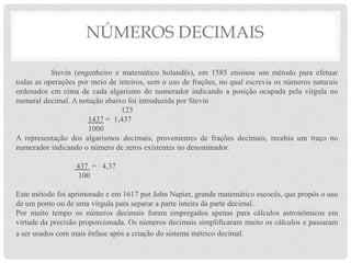 NÚMEROS DECIMAIS
Stevin (engenheiro e matemático holandês), em 1585 ensinou um método para efetuar
todas as operações por meio de inteiros, sem o uso de frações, no qual escrevia os números naturais
ordenados em cima de cada algarismo do numerador indicando a posição ocupada pela vírgula no
numeral decimal. A notação abaixo foi introduzida por Stevin
123
1437 = 1,437
1000
A representação dos algarismos decimais, provenientes de frações decimais, recebia um traço no
numerador indicando o número de zeros existentes no denominador.
437 = 4,37
100
Este método foi aprimorado e em 1617 por John Napier, grande matemático escocês, que propôs o uso
de um ponto ou de uma vírgula para separar a parte inteira da parte decimal.
Por muito tempo os números decimais foram empregados apenas para cálculos astronômicos em
virtude da precisão proporcionada. Os números decimais simplificaram muito os cálculos e passaram
a ser usados com mais ênfase após a criação do sistema métrico decimal.
 