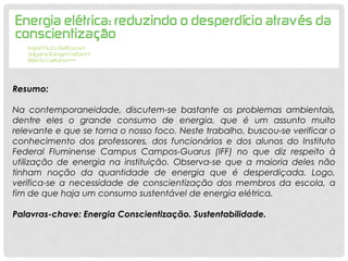 Resumo:
Na contemporaneidade, discutem-se bastante os problemas ambientais,
dentre eles o grande consumo de energia, que é um assunto muito
relevante e que se torna o nosso foco. Neste trabalho, buscou-se verificar o
conhecimento dos professores, dos funcionários e dos alunos do Instituto
Federal Fluminense Campus Campos-Guarus (IFF) no que diz respeito à
utilização de energia na instituição. Observa-se que a maioria deles não
tinham noção da quantidade de energia que é desperdiçada. Logo,
verifica-se a necessidade de conscientização dos membros da escola, a
fim de que haja um consumo sustentável de energia elétrica.
Palavras-chave: Energia Conscientização. Sustentabilidade.
 