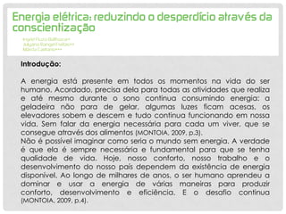 Introdução:
A energia está presente em todos os momentos na vida do ser
humano. Acordado, precisa dela para todas as atividades que realiza
e até mesmo durante o sono continua consumindo energia: a
geladeira não para de gelar, algumas luzes ficam acesas, os
elevadores sobem e descem e tudo continua funcionando em nossa
vida. Sem falar da energia necessária para cada um viver, que se
consegue através dos alimentos (MONTOIA, 2009, p.3).
Não é possível imaginar como seria o mundo sem energia. A verdade
é que ela é sempre necessária e fundamental para que se tenha
qualidade de vida. Hoje, nosso conforto, nosso trabalho e o
desenvolvimento do nosso país dependem da existência de energia
disponível. Ao longo de milhares de anos, o ser humano aprendeu a
dominar e usar a energia de várias maneiras para produzir
conforto, desenvolvimento e eficiência. E o desafio continua
(MONTOIA, 2009, p.4).
 