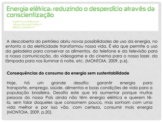 A descoberta do petróleo abriu novas possibilidades de uso da energia, no
entanto a da eletricidade transformou nossa vida. É ela que permite o uso
da geladeira para conservar os alimentos, do telefone e da televisão para
a nossa comunicação, do videogame e do cinema para o nosso lazer, da
lâmpada para nos iluminar à noite, etc. (MONTOIA, 2009, p.6).
Consequências do consumo da energia sem sustentabilidade
Hoje, há um grande desafio: garantir energia para
transporte, emprego, saúde, alimentos e boas condições de vida para a
população brasileira. Desafio este que irá aumentar porque muitas
pessoas do nosso País ainda não têm energia elétrica e querem tê-
la, sem falar daqueles que consomem pouco, mas sonham com uma
vida melhor e por isso vão, com certeza, consumir mais energia
(MONTOIA, 2009, p.20).
 