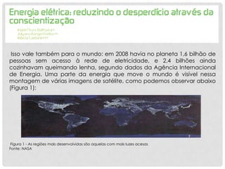 Isso vale também para o mundo: em 2008 havia no planeta 1,6 bilhão de
pessoas sem acesso à rede de eletricidade, e 2,4 bilhões ainda
cozinhavam queimando lenha, segundo dados da Agência Internacional
de Energia. Uma parte da energia que move o mundo é visível nessa
montagem de várias imagens de satélite, como podemos observar abaixo
(Figura 1):
Figura 1 - As regiões mais desenvolvidas são aquelas com mais luzes acesas
Fonte: NASA
 