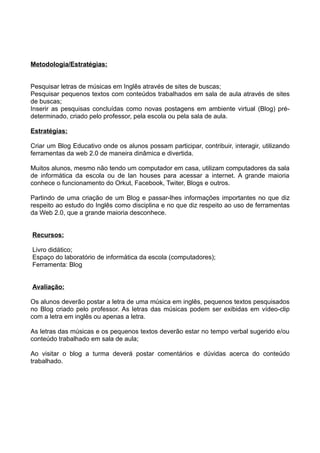 Metodologia/Estratégias:


Pesquisar letras de músicas em Inglês através de sites de buscas;
Pesquisar pequenos textos com conteúdos trabalhados em sala de aula através de sites
de buscas;
Inserir as pesquisas concluídas como novas postagens em ambiente virtual (Blog) pré-
determinado, criado pelo professor, pela escola ou pela sala de aula.

Estratégias:

Criar um Blog Educativo onde os alunos possam participar, contribuir, interagir, utilizando
ferramentas da web 2.0 de maneira dinâmica e divertida.

Muitos alunos, mesmo não tendo um computador em casa, utilizam computadores da sala
de informática da escola ou de lan houses para acessar a internet. A grande maioria
conhece o funcionamento do Orkut, Facebook, Twiter, Blogs e outros.

Partindo de uma criação de um Blog e passar-lhes informações importantes no que diz
respeito ao estudo do Inglês como disciplina e no que diz respeito ao uso de ferramentas
da Web 2.0, que a grande maioria desconhece.


Recursos:

Livro didático;
Espaço do laboratório de informática da escola (computadores);
Ferramenta: Blog


Avaliação:

Os alunos deverão postar a letra de uma música em inglês, pequenos textos pesquisados
no Blog criado pelo professor. As letras das músicas podem ser exibidas em vídeo-clip
com a letra em inglês ou apenas a letra.

As letras das músicas e os pequenos textos deverão estar no tempo verbal sugerido e/ou
conteúdo trabalhado em sala de aula;

Ao visitar o blog a turma deverá postar comentários e dúvidas acerca do conteúdo
trabalhado.
 