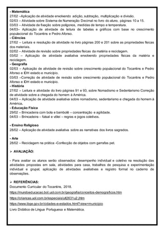 - Matemática
27/02 –Aplicação de atividade envolvendo adição, subtração, multiplicação e divisão.
02/03 – Atividade sobre Sistema de Numeração Decimal no livro do aluno, páginas 10 a 15.
03/03 – Atividade de fixação sobre polígonos, medidas de tempo e temperatura.
04/03– Aplicação de atividade de leitura de tabelas e gráficos com base no crescimento
populacional do Tocantins e Pedro Afonso.
- Ciências
27/02 – Leitura e resolução de atividade no livro páginas 200 e 201 sobre as propriedades físicas
dos materiais.
02/02 – Atividade de revisão sobre propriedades físicas da matéria e reciclagem.
03/02 – Aplicação de atividade avaliativa envolvendo propriedades físicas da matéria e
reciclagem.
- Geografia
02/03 – Aplicação de atividade de revisão sobre crescimento populacional do Tocantins e Pedro
Afonso e IDH estado e município.
03/03 –Correção de atividade de revisão sobre crescimento populacional do Tocantins e Pedro
Afonso e IDH estado e município.
- História
27/02 – Leitura e atividade do livro páginas 91 e 93, sobre Nomadismo e Sedentarismo Correção
de atividade sobre a chegada do homem à América.
04/03 – Aplicação de atividade avaliativa sobre nomadismo, sedentarismo e chegada do homem à
América.
- Educação Física
29/02 – Brincadeira com bola e bambolê – concentração e agilidade.
04/03 – Brincadeira – futsal e vôlei – regras e jogos coletivos.
- Ensino Religioso
28/02 – Aplicação de atividade avaliativa sobre as narrativas dos livros sagrados.
.
- Arte
28/02 – Reciclagem na prática -Confecção de objetos com garrafas pet.
 AVALIAÇÃO:
- Para avaliar os alunos serão observados: desempenho individual e coletivo na resolução das
atividades propostas em sala, atividades para casa, trabalhos de pesquisa e experimentação
individual e grupal, aplicação de atividades avaliativas e registro formal no caderno de
observações.
 REFERÊNCIAS:
Documento Curricular do Tocantins, 2018.
https://mundoeducacao.bol.uol.com.br/geografia/conceitos-demograficos.htm
https://criancas.uol.com.br/especiais/ult2631u2.jhtm
https://www.ibge.gov.br/cidades-e-estados.html?view=municipio
Livro Didático de Língua Portuguesa e Matemática.
 