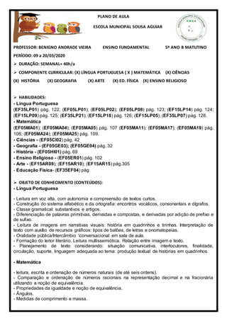 PLANO DE AULA
ESCOLA MUNICIPAL SOUSA AGUIAR
PROFESSOR: BENIGNO ANDRADE VIEIRA ENSINO FUNDAMENTAL 5º ANO B MATUTINO
PERÍODO: 09 a 20/03/2020
 DURAÇÃO: SEMANAL= 40h/a
 COMPONENTE CURRICULAR: (X) LÍNGUA PORTUGUESA ( X ) MATEMÁTICA (X) CIÊNCIAS
(X) HISTÓRIA (X) GEOGRAFIA (X) ARTE (X) ED. FÍSICA (X) ENSINO RELIGIOSO
 HABILIDADES:
- Língua Portuguesa
(EF35LP01) pág. 122; (EF05LP01); (EF05LP02); (EF05LP08) pág. 123; (EF15LP14) pág. 124;
(EF15LP09) pág. 125; (EF35LP21); (EF15LP18) pág. 126; (EF15LP05); (EF35LP07) pág. 128.
- Matemática
(EF05MA01); (EF05MA04); (EF05MA05) pág. 107 (EF05MA11); (EF05MA17); (EF05MA19) pág.
108; (EF05MA24); (EF05MA25) pág. 109.
- Ciências - (EF05CI02) pág. 42
- Geografia - (EF05GE03); (EF05GE04) pág. 32
- História - (EF05HI01) pág. 69
- Ensino Religioso - (EF05ER01) pág. 102
- Arte - (EF15AR09); (EF15AR10); (EF15AR15) pág.305
- Educação Física- (EF35EF04) pág.
 OBJETO DE CONHECIMENTO (CONTEÚDOS):
- Língua Portuguesa
- Leitura em voz alta, com autonomia e compreensão de textos curtos.
- Construção do sistema alfabético e da ortografia: encontros vocálicos, consonantais e dígrafos.
- Classe gramatical: substantivos e artigos.
- Diferenciação de palavras primitivas, derivadas e compostas, e derivadas por adição de prefixo e
de sufixo.
- Leitura de imagens em narrativas visuais: história em quadrinhos e tirinhas. Interpretação de
texto com auxílio de recursos gráficos: tipos de balões, de letras e onomatopeias.
- Oralidade pública/Intercâmbio conversacional em sala de aula.
- Formação do leitor literário. Leitura multissemiótica. Relação entre imagem e texto.
- Planejamento de texto considerando: situação comunicativa, interlocutores, finalidade,
circulação, suporte, linguagem adequada ao tema: produção textual de histórias em quadrinhos.
- Matemática
- leitura, escrita e ordenação de números naturais (de até seis ordens).
- Comparação e ordenação de números racionais na representação decimal e na fracionária
utilizando a noção de equivalência.
- Propriedades da igualdade e noção de equivalência.
- Ângulos.
- Medidas de comprimento e massa.
 