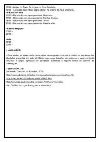 18/03 – Leitura do Texto: As origens do Povo Brasileiro.
19/03 – Aplicação de atividade sobre o texto: As origens do Povo Brasileiro.
- Educação Física
11/03 – Recreação com jogos populares: Queimada.
13/03 – Recreação com jogos populares: Corda e Cordão.
18/03 – Recreação com jogos populares: Tocha
20/03 – Recreação com jogos populares: Futsal e vôlei.
- Ensino Religioso
13/03 –
20/03 –
- Arte
13/03 –
20/03 –
 AVALIAÇÃO:
- Para avaliar os alunos serão observados: desempenho individual e coletivo na resolução das
atividades propostas em sala, atividades para casa, trabalhos de pesquisa e experimentação
individual e grupal, aplicação de atividades avaliativas e registro formal no caderno de
observações.
 REFERÊNCIAS:
Documento Curricular do Tocantins, 2018.
https://mundoeducacao.bol.uol.com.br/geografia/conceitos-demograficos.htm
https://criancas.uol.com.br/especiais/ult2631u2.jhtm
https://www.ibge.gov.br/cidades-e-estados.html?view=municipio
Livro Didático de Língua Portuguesa e Matemática.
 