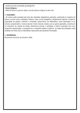 - História de vida e localidade (autobiografia)
- Ensino Religioso
- Roda de leitura e conversa sobre o uso das palavras mágicas no dia a dia.
 AVALIAÇÃO:
- Os alunos serão avaliados por meio das atividades diagnósticas aplicadas, verificando-se aspectos da
leitura e escrita como: entonação, fluência, ritmo, escrita ortográfica, compreensão explicita e implícita,
capacidade de produzir conforme a finalidade comunicativa. Em Matemática serão observados se os
mesmos compreendem o sistema decimal. Fazem cálculos simples com as quatro operações, reconhecem
os elementos da medida de tempo, diferenciam prismas e pirâmides e fazem associação com suas
respectivas planificações e conseguem ler e interpretar tabelas e gráficos. Os dados das atividades serão
anotados em fichas com as habilidades requisitadas para posterior intervenção.
 REFERÊNCIAS:
Documento Curricular do Tocantins, 2018.
 