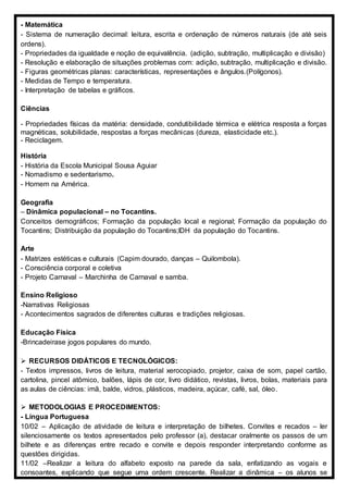 - Matemática
- Sistema de numeração decimal: leitura, escrita e ordenação de números naturais (de até seis
ordens).
- Propriedades da igualdade e noção de equivalência. (adição, subtração, multiplicação e divisão)
- Resolução e elaboração de situações problemas com: adição, subtração, multiplicação e divisão.
- Figuras geométricas planas: características, representações e ângulos.(Polígonos).
- Medidas de Tempo e temperatura.
- Interpretação de tabelas e gráficos.
Ciências
- Propriedades físicas da matéria: densidade, condutibilidade térmica e elétrica resposta a forças
magnéticas, solubilidade, respostas a forças mecânicas (dureza, elasticidade etc.).
- Reciclagem.
História
- História da Escola Municipal Sousa Aguiar
- Nomadismo e sedentarismo.
- Homem na América.
Geografia
– Dinâmica populacional – no Tocantins.
Conceitos demográficos; Formação da população local e regional; Formação da população do
Tocantins; Distribuição da população do Tocantins;IDH da população do Tocantins.
Arte
- Matrizes estéticas e culturais (Capim dourado, danças – Quilombola).
- Consciência corporal e coletiva
- Projeto Carnaval – Marchinha de Carnaval e samba.
Ensino Religioso
-Narrativas Religiosas
- Acontecimentos sagrados de diferentes culturas e tradições religiosas.
Educação Física
-Brincadeirase jogos populares do mundo.
 RECURSOS DIDÁTICOS E TECNOLÓGICOS:
- Textos impressos, livros de leitura, material xerocopiado, projetor, caixa de som, papel cartão,
cartolina, pincel atômico, balões, lápis de cor, livro didático, revistas, livros, bolas, materiais para
as aulas de ciências: imã, balde, vidros, plásticos, madeira, açúcar, café, sal, óleo.
 METODOLOGIAS E PROCEDIMENTOS:
- Língua Portuguesa
10/02 – Aplicação de atividade de leitura e interpretação de bilhetes. Convites e recados – ler
silenciosamente os textos apresentados pelo professor (a), destacar oralmente os passos de um
bilhete e as diferenças entre recado e convite e depois responder interpretando conforme as
questões dirigidas.
11/02 –Realizar a leitura do alfabeto exposto na parede da sala, enfatizando as vogais e
consoantes, explicando que segue uma ordem crescente. Realizar a dinâmica – os alunos se
 