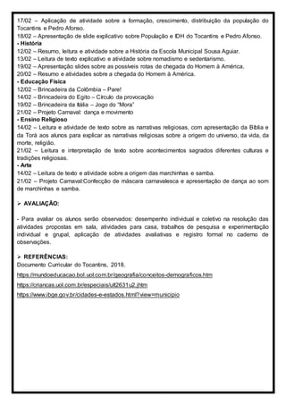 17/02 – Aplicação de atividade sobre a formação, crescimento, distribuição da população do
Tocantins e Pedro Afonso.
18/02 – Apresentação de slide explicativo sobre População e IDH do Tocantins e Pedro Afonso.
- História
12/02 – Resumo, leitura e atividade sobre a História da Escola Municipal Sousa Aguiar.
13/02 – Leitura de texto explicativo e atividade sobre nomadismo e sedentarismo.
19/02 – Apresentação slides sobre as possíveis rotas de chegada do Homem à América.
20/02 – Resumo e atividades sobre a chegada do Homem à América.
- Educação Física
12/02 – Brincadeira da Colômbia – Pare!
14/02 – Brincadeira do Egito – Círculo da provocação
19/02 – Brincadeira da Itália – Jogo do “Mora”
21/02 – Projeto Carnaval: dança e movimento
- Ensino Religioso
14/02 – Leitura e atividade de texto sobre as narrativas religiosas, com apresentação da Bíblia e
da Torá aos alunos para explicar as narrativas religiosas sobre a origem do universo, da vida, da
morte, religião.
21/02 – Leitura e interpretação de texto sobre acontecimentos sagrados diferentes culturas e
tradições religiosas.
- Arte
14/02 – Leitura de texto e atividade sobre a origem das marchinhas e samba.
21/02 – Projeto Carnaval:Confecção de máscara carnavalesca e apresentação de dança ao som
de marchinhas e samba.
 AVALIAÇÃO:
- Para avaliar os alunos serão observados: desempenho individual e coletivo na resolução das
atividades propostas em sala, atividades para casa, trabalhos de pesquisa e experimentação
individual e grupal, aplicação de atividades avaliativas e registro formal no caderno de
observações.
 REFERÊNCIAS:
Documento Curricular do Tocantins, 2018.
https://mundoeducacao.bol.uol.com.br/geografia/conceitos-demograficos.htm
https://criancas.uol.com.br/especiais/ult2631u2.jhtm
https://www.ibge.gov.br/cidades-e-estados.html?view=municipio
 