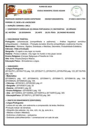 PLANO DE AULA
ESCOLA MUNICIPAL SOUSA AGUIAR
PROFESSOR: MARINETE SOARES CAPISTRANO ENSINO FUNDAMENTAL 5º ANO A MATUTINO
PERÍODO: 27, 28/02 e 02 a 04/03/2020
 DURAÇÃO: SEMANAL= 20h/a
 COMPONENTE CURRICULAR: (X) LÍNGUA PORTUGUESA ( X ) MATEMÁTICA (X) CIÊNCIAS
(X) HISTÓRIA (X) GEOGRAFIA (X) ARTE (X) ED. FÍSICA (X) ENSINO RELIGIOSO
 EIXO/UNIDADE TEMÁTICA:
Português- Leitura/escuta (compartilhada e autônoma); - Análise linguística/ semiótica
(ortografização); - Oralidade; - Produção de textos (Escrita compartilhada e autônoma) Escrita;
Matemática - Números; Álgebra, Grandezas e Medidas, Geometria, Probabilidade Estatística.
Ciências –Vida e Evolução
Geografia - O sujeito e seu lugar no mundo
História - Povos e culturas: meu lugar no mundo e meu grupo social.
Ensino Religioso -Crenças Religiosas e Filosofia de Vida
Arte -Artes Visuais,Dança e Música.
Educação Física – Brincadeiras e Jogos.
 HABILIDADES:
- Língua Portuguesa
(EF35LP01), (EF05LP10) pág. 122; (EF05LP11), (EF05LP01), (EF05LP02) pág. 123; (EF15LP09)
pág. 125
- Matemática
(EF05MA01) pág. 107; (EF05MA10), (EF05MA11), (EF05MA17), (EF05MA19) pág. 108;
(EF05MA24), (EF05MA25) pág. 109.
- Ciências - (EF05CI01), (EF05CI05) pág. 41
- Geografia - (EF05GE01) pág. 22
- História - (EF05HI01) pág. 69
- Ensino Religioso - (EF05ER01) pág. 102
- Arte - (EF15AR03), (EF15AR09), (EF15AR10) e (EF15AR15) pág. 305
- EducaçãoFísica- (EF35EF01), (EF35EF02) pág. 360
 OBJETO DE CONHECIMENTO (CONTEÚDOS):
- Língua Portuguesa
- Leitura em voz alta, com autonomia e compreensão de textos literários
-Produção textual de narrativas.
- Ortografia das palavras: sç, sss, xch, sz, jg, sons de x.
- Alfabeto e Ordem Alfabética.
- Sinônimos e Antônimos – polissemia
- Oralidade pública/Intercâmbio  conversacional em sala de aula.
 