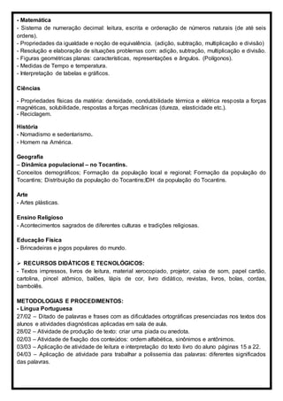 - Matemática
- Sistema de numeração decimal: leitura, escrita e ordenação de números naturais (de até seis
ordens).
- Propriedades da igualdade e noção de equivalência. (adição, subtração, multiplicação e divisão)
- Resolução e elaboração de situações problemas com: adição, subtração, multiplicação e divisão.
- Figuras geométricas planas: características, representações e ângulos. (Polígonos).
- Medidas de Tempo e temperatura.
- Interpretação de tabelas e gráficos.
Ciências
- Propriedades físicas da matéria: densidade, condutibilidade térmica e elétrica resposta a forças
magnéticas, solubilidade, respostas a forças mecânicas (dureza, elasticidade etc.).
- Reciclagem.
História
- Nomadismo e sedentarismo.
- Homem na América.
Geografia
– Dinâmica populacional – no Tocantins.
Conceitos demográficos; Formação da população local e regional; Formação da população do
Tocantins; Distribuição da população do Tocantins;IDH da população do Tocantins.
Arte
- Artes plásticas.
Ensino Religioso
- Acontecimentos sagrados de diferentes culturas e tradições religiosas.
Educação Física
- Brincadeiras e jogos populares do mundo.
 RECURSOS DIDÁTICOS E TECNOLÓGICOS:
- Textos impressos, livros de leitura, material xerocopiado, projetor, caixa de som, papel cartão,
cartolina, pincel atômico, balões, lápis de cor, livro didático, revistas, livros, bolas, cordas,
bambolês.
METODOLOGIAS E PROCEDIMENTOS:
- Língua Portuguesa
27/02 – Ditado de palavras e frases com as dificuldades ortográficas presenciadas nos textos dos
alunos e atividades diagnósticas aplicadas em sala de aula.
28/02 – Atividade de produção de texto: criar uma piada ou anedota.
02/03 – Atividade de fixação dos conteúdos: ordem alfabética, sinônimos e antônimos.
03/03 – Aplicação de atividade de leitura e interpretação do texto livro do aluno páginas 15 a 22.
04/03 – Aplicação de atividade para trabalhar a polissemia das palavras: diferentes significados
das palavras.
 