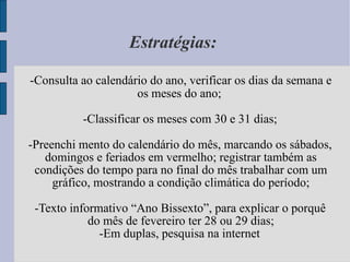 Estratégias:  -Consulta ao calendário do ano, verificar os dias da semana e os meses do ano;  -Classificar os meses com 30 e 31 dias; -Preenchi mento do calendário do mês, marcando os sábados, domingos e feriados em vermelho; registrar também as condições do tempo para no final do mês trabalhar com um gráfico, mostrando a condição climática do período; -Texto informativo “Ano Bissexto”, para explicar o porquê do mês de fevereiro ter 28 ou 29 dias; -Em duplas, pesquisa na internet 
