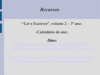 Recursos : -“Ler e Escrever”, volume 2 – 3º ano; -Calendário do ano; - Sites: http://www.observatorio.ufmg.br/pas39.htm http://pt.wikipedia.org/wiki/Calend%C3%A1rio http://www.cdcc.sc.usp.br/cda/ensino-fundamental-astronomia/parte3b.html http://www.pypbr.com/milenio/calendar.asp 