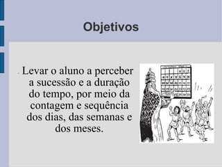Objetivos -  Levar o aluno a perceber a sucessão e a duração do tempo, por meio da contagem e sequência dos dias, das semanas e dos meses. 
