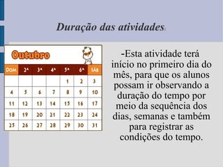 Duração das atividades :  - Esta atividade terá início no primeiro dia do mês, para que os alunos possam ir observando a duração do tempo por meio da sequência dos dias, semanas e também para registrar as condições do tempo. 