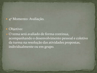  4º Momento: Avaliação. 
 Objetivo: 
 O tema será avaliado de forma contínua, 
acompanhando o desenvolvimento pessoal e coletivo 
da turma na resolução das atividades propostas, 
individualmente ou em grupo. 
 