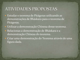  Estudar o teorema de Pitágoras utilizando as 
demonstrações de Bháskara para o teorema de 
Pitágoras. 
 Utilizar a demonstração Chinesa desse teorema. 
 Relacionas a demonstração de Bháskara e a 
demonstração Chinesa do teorema. 
 Criar uma demonstração do Teorema através de uma 
figura dada. 
 