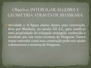  Atividade 1: A figura abaixo ilustra uma construção, 
feita por Bhaskara, no século XII d.C, para justificar 
uma propriedade do triângulo retângulo, conhecido e 
estudado por nós como teorema de Pitágoras. Vamos 
tentar entender como essa construção pode nos ajudar 
a demonstrar o teorema de Pitágoras. 
 