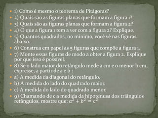  1) Como é mesmo o teorema de Pitágoras? 
 2) Quais são as figuras planas que formam a figura 1? 
 3) Quais são as figuras planas que formam a figura 2? 
 4) O que a figura 1 tem a ver com a figura 2? Explique. 
 5) Quantos quadrados, no mínimo, você vê nas figuras 
abaixo. 
 6) Construa em papel as 5 figuras que compõe a figura 1. 
 7) Monte essas figuras de modo a obter a figura 2. Explique 
por que isso é possível. 
 8) Se o lado maior do retângulo mede a cm e o menor b cm, 
expresse, a partir de a e b : 
 a) A medida da diagonal do retângulo. 
 b) A medida do lado do quadrado maior. 
 c) A medida do lado do quadrado menor. 
 9) Chamando de c a medida da hipotenusa dos triângulos 
retângulos, mostre que: 푎2 + 푏2 = 푐2 
 
