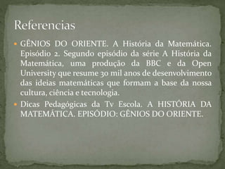  GÊNIOS DO ORIENTE. A História da Matemática. 
Episódio 2. Segundo episódio da série A História da 
Matemática, uma produção da BBC e da Open 
University que resume 30 mil anos de desenvolvimento 
das ideias matemáticas que formam a base da nossa 
cultura, ciência e tecnologia. 
 Dicas Pedagógicas da Tv Escola. A HISTÓRIA DA 
MATEMÁTICA. EPISÓDIO: GÊNIOS DO ORIENTE. 
