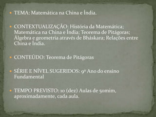 TEMA: Matemática na China e Índia. 
 CONTEXTUALIZAÇÃO: História da Matemática; 
Matemática na China e Índia; Teorema de Pitágoras; 
Álgebra e geometria através de Bháskara; Relações entre 
China e Índia. 
 CONTEÚDO: Teorema de Pitágoras 
 SÉRIE E NÍVEL SUGERIDOS: 9º Ano do ensino 
Fundamental 
 TEMPO PREVISTO: 10 (dez) Aulas de 50mim, 
aproximadamente, cada aula. 
 