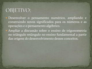  Desenvolver o pensamento numérico, ampliando e 
construindo novos significados para os números e as 
operações e o pensamento algébrico. 
 Ampliar a discussão sobre o ensino de trigonometria 
no triângulo retângulo no ensino fundamental a partir 
das origens do desenvolvimento desses conceitos. 
 