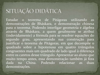 Estudar o teorema de Pitágoras utilizando as 
demonstrações de Bháskara, e demonstração chinesa 
para o teorema. Podendo interligar geometria e álgebra 
através de Bháskara, a quem geralmente se atribui 
(indevidamente) a fórmula para se resolver equações do 
segundo grau, apresentando sua construção para 
justificar o teorema de Pitágoras, em que decompõe o 
quadrado sobre a hipotenusa em quatro triângulos 
congruentes mais um quadrado de lado igual à diferença 
entre os catetos desse triângulo. Apresentar ao aluno que 
muito tempo antes, essa demonstração também já fora 
dada na China. Podendo relacionar as duas 
demonstrações. 
 