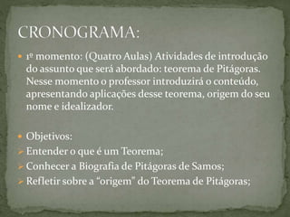  1º momento: (Quatro Aulas) Atividades de introdução 
do assunto que será abordado: teorema de Pitágoras. 
Nesse momento o professor introduzirá o conteúdo, 
apresentando aplicações desse teorema, origem do seu 
nome e idealizador. 
 Objetivos: 
 Entender o que é um Teorema; 
Conhecer a Biografia de Pitágoras de Samos; 
Refletir sobre a “origem” do Teorema de Pitágoras; 
 