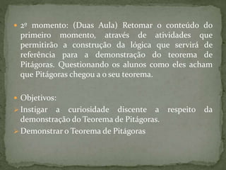  2º momento: (Duas Aula) Retomar o conteúdo do 
primeiro momento, através de atividades que 
permitirão a construção da lógica que servirá de 
referência para a demonstração do teorema de 
Pitágoras. Questionando os alunos como eles acham 
que Pitágoras chegou a o seu teorema. 
 Objetivos: 
 Instigar a curiosidade discente a respeito da 
demonstração do Teorema de Pitágoras. 
 Demonstrar o Teorema de Pitágoras 
 