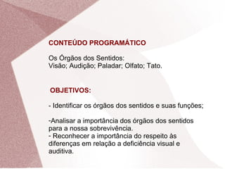 CONTEÚDO PROGRAMÁTICO
Os Órgãos dos Sentidos:
Visão; Audição; Paladar; Olfato; Tato.
OBJETIVOS:
- Identificar os órgãos dos sentidos e suas funções;
-Analisar a importância dos órgãos dos sentidos
para a nossa sobrevivência.
- Reconhecer a importância do respeito às
diferenças em relação a deficiência visual e
auditiva.
 