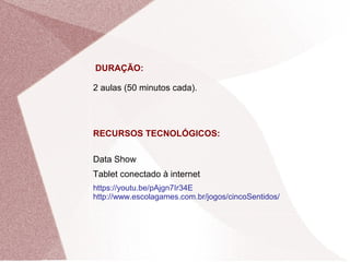 DURAÇÃO:
2 aulas (50 minutos cada).
RECURSOS TECNOLÓGICOS:
Data Show
Tablet conectado à internet
https://youtu.be/pAjgn7Ir34E
http://www.escolagames.com.br/jogos/cincoSentidos/
 