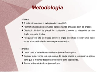 Metodologia
1ª aula
A aula iniciará com a exibição do vídeo Hl-5;
Formar uma roda de conversa apresentando gravuras com os órgãos
Distribuir tirinhas de papel A4 contendo o nome ou desenho de um
órgão em cada tirinha;
Pesquisar no site de busca sobre o órgão escolhido e criar uma frase
sobre a importância do mesmo para a sua vida.
2ª aula
Levar para a sala de aula vários objetos e frutas para;
Colocar uma venda em um aluno de cada equipe e entregar o objeto
para que o mesmo descubra que objeto está segurando.
Postar a descrição do objeto ou fruta
 