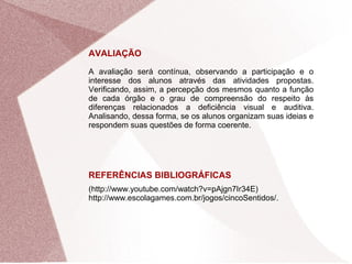 AVALIAÇÃO
A avaliação será contínua, observando a participação e o
interesse dos alunos através das atividades propostas.
Verificando, assim, a percepção dos mesmos quanto a função
de cada órgão e o grau de compreensão do respeito às
diferenças relacionados a deficiência visual e auditiva.
Analisando, dessa forma, se os alunos organizam suas ideias e
respondem suas questões de forma coerente.
REFERÊNCIAS BIBLIOGRÁFICAS
(http://www.youtube.com/watch?v=pAjgn7Ir34E)
http://www.escolagames.com.br/jogos/cincoSentidos/.
 