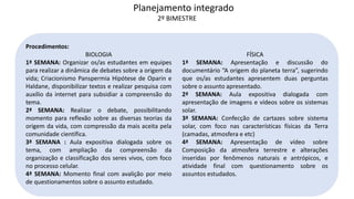 Procedimentos:
BIOLOGIA
1ª SEMANA: Organizar os/as estudantes em equipes
para realizar a dinâmica de debates sobre a origem da
vida; Criacionismo Panspermia Hipótese de Oparin e
Haldane, disponibilizar textos e realizar pesquisa com
auxílio da internet para subsidiar a compreensão do
tema.
2ª SEMANA: Realizar o debate, possibilitando
momento para reflexão sobre as diversas teorias da
origem da vida, com compressão da mais aceita pela
comunidade científica.
3ª SEMANA : Aula expositiva dialogada sobre os
tema, com ampliação da compreensão da
organização e classificação dos seres vivos, com foco
no processo celular.
4ª SEMANA: Momento final com avalição por meio
de questionamentos sobre o assunto estudado.
FÍSICA
1ª SEMANA: Apresentação e discussão do
documentário “A origem do planeta terra”, sugerindo
que os/as estudantes apresentem duas perguntas
sobre o assunto apresentado.
2ª SEMANA: Aula expositiva dialogada com
apresentação de imagens e vídeos sobre os sistemas
solar.
3ª SEMANA: Confecção de cartazes sobre sistema
solar, com foco nas características físicas da Terra
(camadas, atmosfera e etc)
4ª SEMANA: Apresentação de vídeo sobre
Composição da atmosfera terrestre e alterações
inseridas por fenômenos naturais e antrópicos, e
atividade final com questionamento sobre os
assuntos estudados.
Planejamento integrado
2º BIMESTRE
 