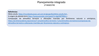 Referências:
Efeito estufa. https://mundoeducacao.uol.com.br/geografia/efeito-estufa.htm ,
A origem do planeta terra https://www.youtube.com/watch?v=dgJOMTRIBms ;
Composição da atmosfera terrestre e alterações inseridas por fenômenos naturais e antrópicos,
https://pt.khanacademy.org/science/7-ano/atmosfera-terrestre-7-ano/atmosfera-terrestre/v/composicao-da-
atmosfera-terrestre-e-alteracoes-inseridas-por-fenomenos-naturais-e-antropicos .
Planejamento integrado
2º BIMESTRE
 