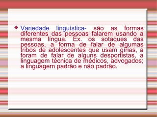  Variedade linguística- são as formas
diferentes das pessoas falarem usando a
mesma língua. Ex. os sotaques das
pessoas, a forma de falar de algumas
tribos de adolescentes que usam gírias, a
foram de falar de alguns desportistas, a
linguagem técnica de médicos, advogados;
a linguagem padrão e não padrão.
 