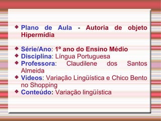  Plano de Aula - Autoria de objeto
Hipermídia
 Série/Ano: 1º ano do Ensino Médio
 Disciplina: Língua Portuguesa
 Professora: Claudilene dos Santos
Almeida
 Vídeos: Variação Lingüística e Chico Bento
no Shopping
 Conteúdo: Variação lingüística
 