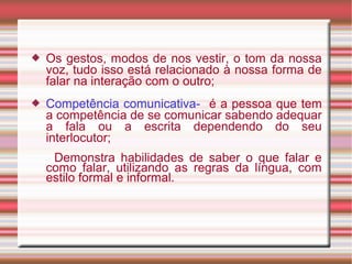  Os gestos, modos de nos vestir, o tom da nossa
voz, tudo isso está relacionado à nossa forma de
falar na interação com o outro;
 Competência comunicativa- é a pessoa que tem
a competência de se comunicar sabendo adequar
a fala ou a escrita dependendo do seu
interlocutor;
Demonstra habilidades de saber o que falar e
como falar, utilizando as regras da língua, com
estilo formal e informal.
 