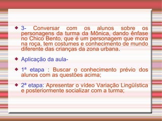  3- Conversar com os alunos sobre os
personagens da turma da Mônica, dando ênfase
no Chico Bento, que é um personagem que mora
na roça, tem costumes e conhecimento de mundo
diferente das crianças da zona urbana.
 Aplicação da aula-
 1ª etapa : Buscar o conhecimento prévio dos
alunos com as questões acima;
 2ª etapa: Apresentar o vídeo Variação Lingüística
e posteriormente socializar com a turma;
 