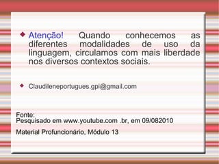  Atenção! Quando conhecemos as
diferentes modalidades de uso da
linguagem, circulamos com mais liberdade
nos diversos contextos sociais.
 Claudileneportugues.gpi@gmail.com
Fonte:
Pesquisado em www.youtube.com .br, em 09/082010
Material Profuncionário, Módulo 13
 