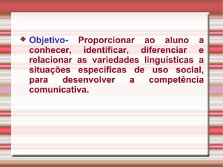  Objetivo- Proporcionar ao aluno a
conhecer, identificar, diferenciar e
relacionar as variedades linguísticas a
situações específicas de uso social,
para desenvolver a competência
comunicativa.
 