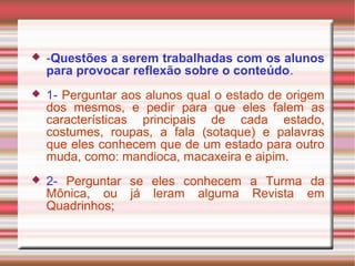  -Questões a serem trabalhadas com os alunos
para provocar reflexão sobre o conteúdo.
 1- Perguntar aos alunos qual o estado de origem
dos mesmos, e pedir para que eles falem as
características principais de cada estado,
costumes, roupas, a fala (sotaque) e palavras
que eles conhecem que de um estado para outro
muda, como: mandioca, macaxeira e aipim.
 2- Perguntar se eles conhecem a Turma da
Mônica, ou já leram alguma Revista em
Quadrinhos;
 