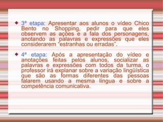  3ª etapa: Apresentar aos alunos o vídeo Chico
Bento no Shopping, pedir para que eles
observem as ações e a fala dos personagens,
anotando as palavras e expressões que eles
considerarem “estranhas ou erradas”.
 4ª etapa: Após a apresentação do vídeo e
anotações feitas pelos alunos, socializar as
palavras e expressões com todos da turma, o
professor irá explanar sobre a variação lingüística
que são as formas diferentes das pessoas
falarem usando a mesma língua e sobre a
competência comunicativa.
 
